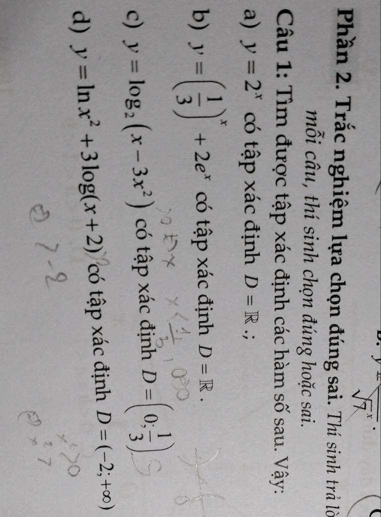 beginarrayr y=frac (sqrt(7)^x)endarray
Phần 2. Trắc nghiệm lựa chọn đúng sai. Thí sinh trả lời 
mỗi câu, thí sinh chọn đúng hoặc sai. 
Câu 1: Tìm được tập xác định các hàm số sau. Vậy: 
a) y=2^x có tập xác định D=R.; 
b) y=( 1/3 )^x+2e^x có tập xác định D=R. 
c) y=log _2(x-3x^2) có tập xác định D=(0; 1/3 ). 
d) y=ln x^2+3log (x+2) có tập xác định D=(-2;+∈fty )