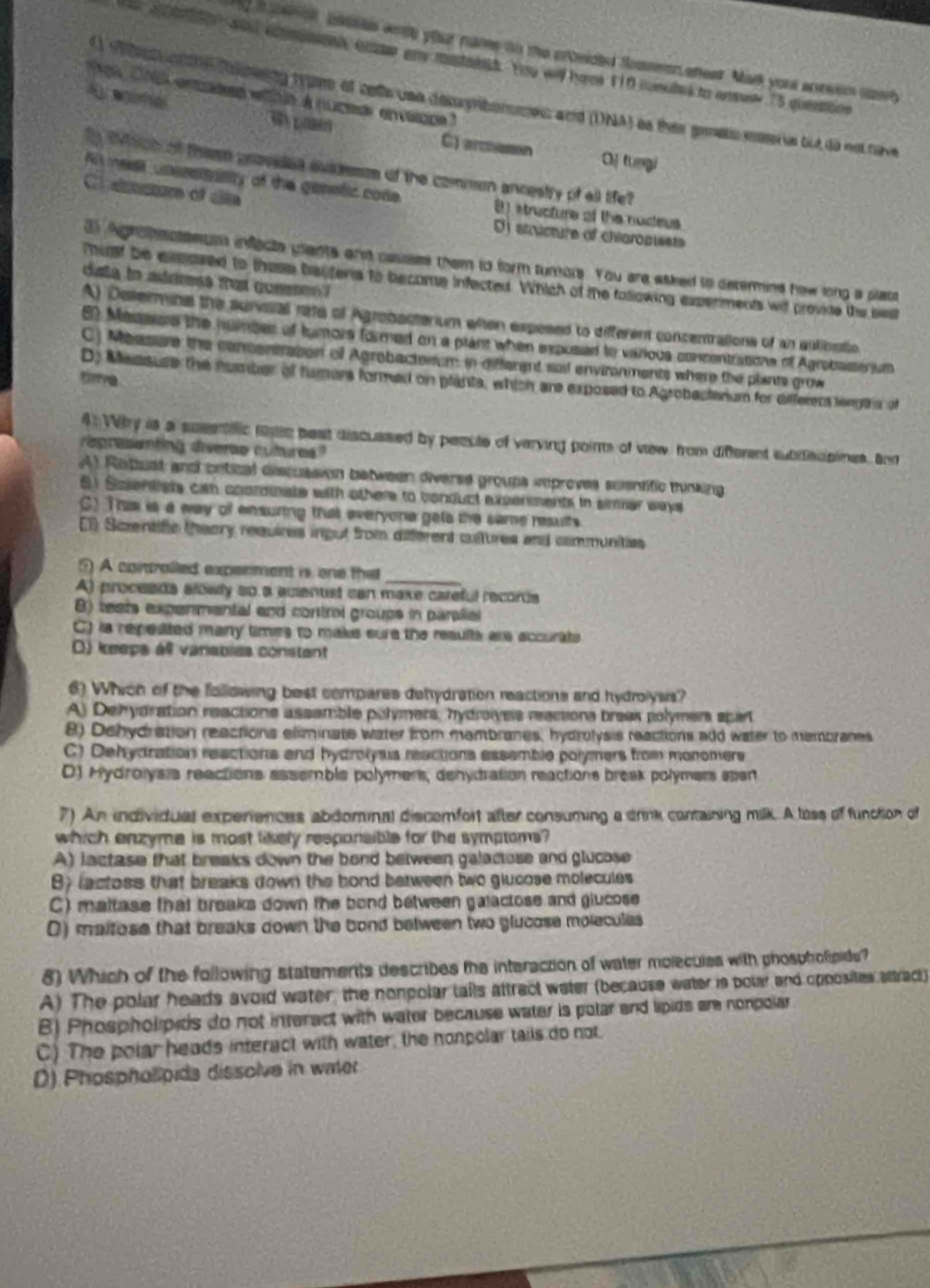 peno bkisls wesh your nams on the crosided Soeen enest. Mark you anteer aeh
a ton aad acmath, comr any mastabst. You wid heee 110 csules to anel 15 queetins
as 2i enss eie à nucese envsqpe 
vhn o tinwnny ram of colls une denyrbormes and (DNA) as thes genets msoris but do no tave
A aoral e pae C) areson
Of tungi
ty Wich of theen unovedes avassses of the commen ancestry of all tife?
C actore of clte
f meel unssertasity of the genstic code B) structure of the nudeus
O structure of chiaropissts
3 Agrohectenum infecte ulants and casses them to form turors. You are asked to determine how long a platt
dsta to adrress tut gonese ? 
Thit be elased to these bauters to become infected. Which of the following experments wil provide the best
A) Desermine the suneial rate of Agrobacterium when expesed to different concentralions of an antioatio
E Mesess the junber of tumors formed on a plant when exposed to various concentrations of Agrebasserium
C) Measure the concensraton of Agrobactorum in different sail environments where the plants grow
tie
D) Messuse the humber of tumors formed on plants, which are exposed to Agrobactenum for differecs lengt s of
4 Wy is a sueetific tase best discuased by peecte of verving points of vew from different sbdscpines. Bar
regresenting diere cutures?
A) Rottust and cetical discussion between diverse groups reproves scientific thinking
6) Scientists can coordinate with othere to conduct experments in simar ways
C) This is a way of ensuring that everyona gets the same results
E1 Sczentifc theory requires ingut from different cultures and communities
_
5) A controlled experment is one the
A) proceads alowly so a auentst can maxe careful records
8) tests expenmental and control groups in paralial
C) is repeated many times to maks sure the resulte are accurats
O) keeps àl varsbiss constant
6) Which of the following best compares dehydration reactions and hydrolysis?
A) Dehydration reactione assamble polymers, hydroiyeis reactions breas polymer spart
8) Dehydration reactions eliminate water from mambranes, hydrolysis reactions add water to membranes
C) Dehydration reactions and hydrolysis reactions essemble polymers from monomers
D) Hydrolysis reactions assemble polymers, dehydration reactions break polymers epert
7) An individual experiences abdominal discemfort after consuming a drink containing milk. A loss of function of
which enzyme is most likely responsible for the symptoms?
A) lactase that breaks down the bond between galactose and glucose
B) lactoss that breaks down the bond between two glucose molecules
C) maltase that breaks down the bond between galactose and glucose
0) maitose that breaks down the bond between two glucose molecules
8) Which of the following statements describes the interaction of water molecules with phosphofipide?
A) The polar heads avoid water, the nonpolar tails attract weter (because water is polar and opposites sttract)
B) Phospholipids do not interact with water because water is polar and lipids are nonpolar
C) The polar heads interact with water, the nonpolar tails do not.
D) Phospholpids dissolve in water