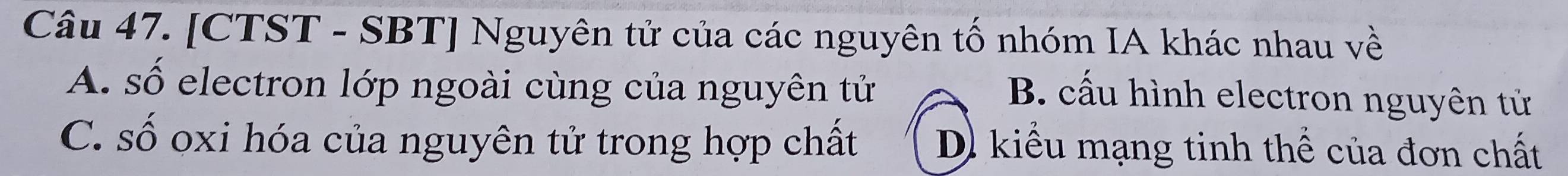 [CTST - SBT] Nguyên tử của các nguyên tố nhóm IA khác nhau về
A. số electron lớp ngoài cùng của nguyên tử
B. cấu hình electron nguyên tử
C. số oxi hóa của nguyên tử trong hợp chất D) kiểu mạng tinh thể của đơn chất