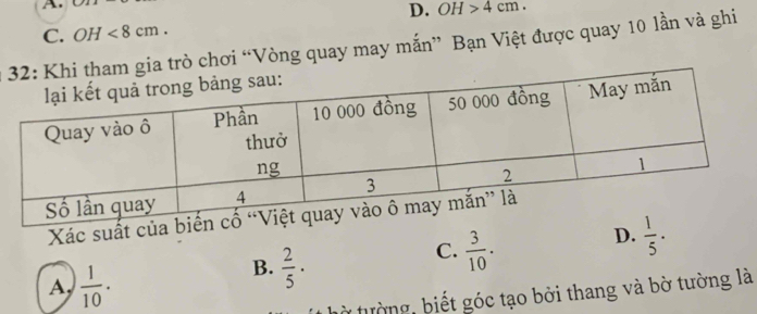 A
D. OH>4cm.
C. OH<8cm</tex>. 
gia trò chơi “Vòng quay may mắn” Bạn Việt được quay 10 lần và ghi
Xác suất của b
C.  3/10 .
D.  1/5 .
A,  1/10 .
B.  2/5 ·
từ tường, biết góc tạo bởi thang và bờ tường là