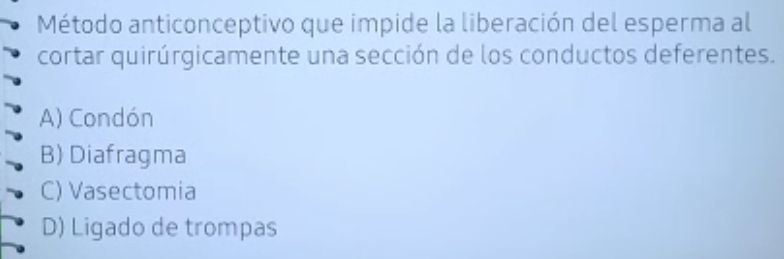 Método anticonceptivo que impide la liberación del esperma al
cortar quirúrgicamente una sección de los conductos deferentes.
A) Condón
B) Diafragma
C) Vasectomia
D) Ligado de trompas