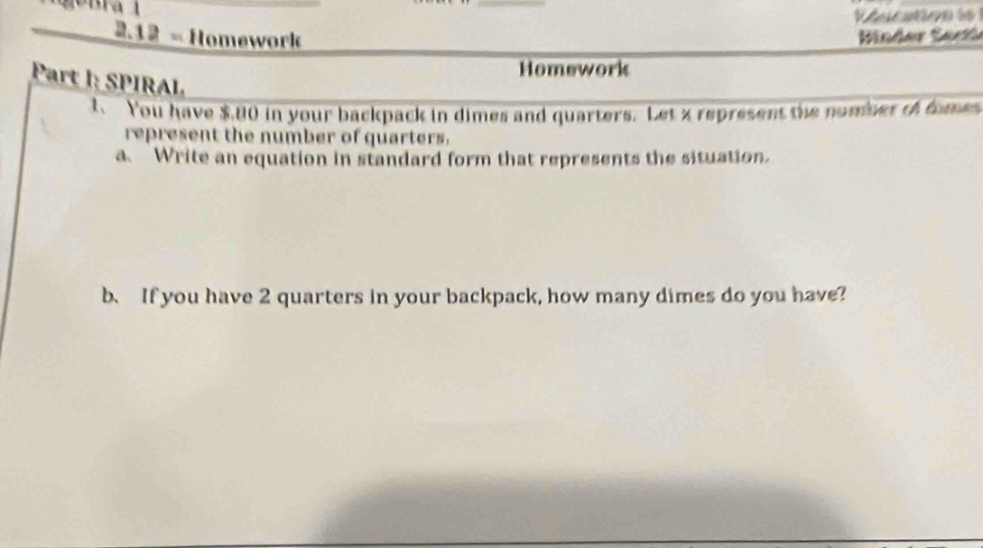 acsine 
2.12= Homework Binder Sar 
Homework 
Part : S IRA L 
You have $,80 in your backpack in dimes and quarters. Let x represent the number o fome 
represent the number of quarters. 
a. Write an equation in standard form that represents the situation. 
b、 If you have 2 quarters in your backpack, how many dimes do you have?