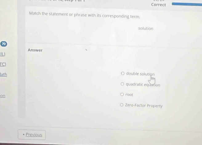 Correct
Match the statement or phrase with its corresponding term.
solution
70
Answer
TC
lath
double solution
a
quadratic equation
on
root
Zero-Factor Property
Previous