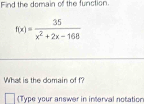 Find the domain of the function.
f(x)= 35/x^2+2x-168 
What is the domain of f? 
(Type your answer in interval notation