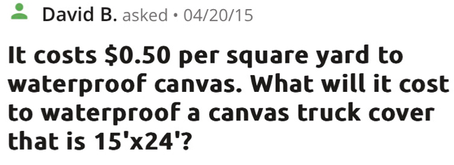 David B. asked • 04/20/15 
It costs $0.50 per square yard to 
waterproof canvas. What will it cost 
to waterproof a canvas truck cover 
that is 15'* 24' 2