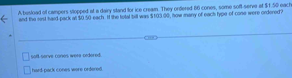 A busload of campers stopped at a dairy stand for ice cream. They ordered 86 cones, some soft-serve at $1.50 each
and the rest hard-pack at $0.50 each. If the total bill was $103.00, how many of each type of cone were ordered?
soft-serve cones were ordered.
hard-pack cones were ordered.