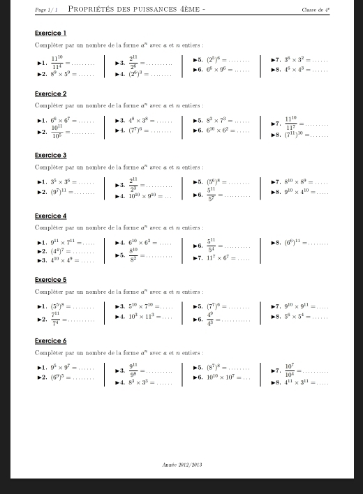 Page J/ 1  Propriétés des puissances 4ème - Classe de a^4
Exercice 1
Compléter par un nombre de la forme a^n avec a et n entiers :
1.  11^(10)/11^4 = _ 3.  2^(11)/2^6 = _ -5, (2^5)^6=... _ -7. 3^6* 3^2= _
2. 8^9* 5^9= _4. (2^6)^3= _6, 6^6* 9^6= _ -8, 4^6* 4^3= _
Exercice 2
Compléter par un nombre de la forme a^n avec a et a entiers :
-1, 6^6* 6^7= 3. 4^8* 3^8= -5, 8^3* 7^3= 7.
2.  10^(11)/10^5 = _ _4. (7^7)^6= _ _6, 6^(10)* 6^2= __  11^(10)/11^7 = __
8. (7^(11))^10=
Exercice 3
Compléter par un nombre de la forme a^n avec α et n entiers :
-1, 3^5* 3^6= _ 3.  2^(11)/2^3 = _ 5, (5^6)^8= _ 8^(10)* 8^9= _
2. (9^7)^11= _ 4. 10^(10)* 9^(10)= _ 6.  5^(11)/5^7 = _ 8. 9^(10)* 4^(10)= _
Exercice 4
Compléter par un nombre de la forme a^n avec a et a entiers :
-1, 9^(11)* 7^(11)=... 4. 6^(10)* 6^3= _ 6.  5^(11)/5^4 = _ 8. (6^6)^11= _
2. (4^4)^7=
3. 4^(10)* 4^9= _ _  8^(10)/8^2 = _ 7. 11^7* 6^7=...... _
Exercice 5
Compléter par un nombre de la forme a^n avec a et a entiers :
1. (5^5)^8= _ 3. 5^(10)* 7^(10)= _ 5. (7^7)^6= _7. 9^(10)* 9^(11)= _
-2,  7^(11)/7^4 = _ 4. 10^3* 11^3= _ 6,  4^9/4^3 = _ -8, 5^6* 5^4= _
Exercice 6
Compléter par un nombre de la forme a^n avec a et n entiers :
-1, 9^5* 9^7= _  9^(11)/9^8 = _ -5, (8^7)^8= _7.  10^7/10^4 =. ........ _
3.
6, 10^(10)* 10^7=... _
-2, (6^9)^5= _ 4. 8^3* 3^3= _
8. 4^(11)* 3^(11)= _
Anmée 2012/2013