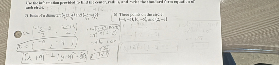 Use the information provided to find the center, radius, and write the standard form equation of 
each circle. 
5) Ends of a diameter: (-13,4) and (-5,-12) 6) Three points on the circle:
(-4,-5), (0,-5) ), and (2,-3)