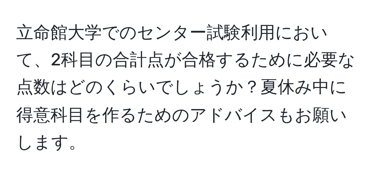 立命館大学でのセンター試験利用において、2科目の合計点が合格するために必要な点数はどのくらいでしょうか？夏休み中に得意科目を作るためのアドバイスもお願いします。