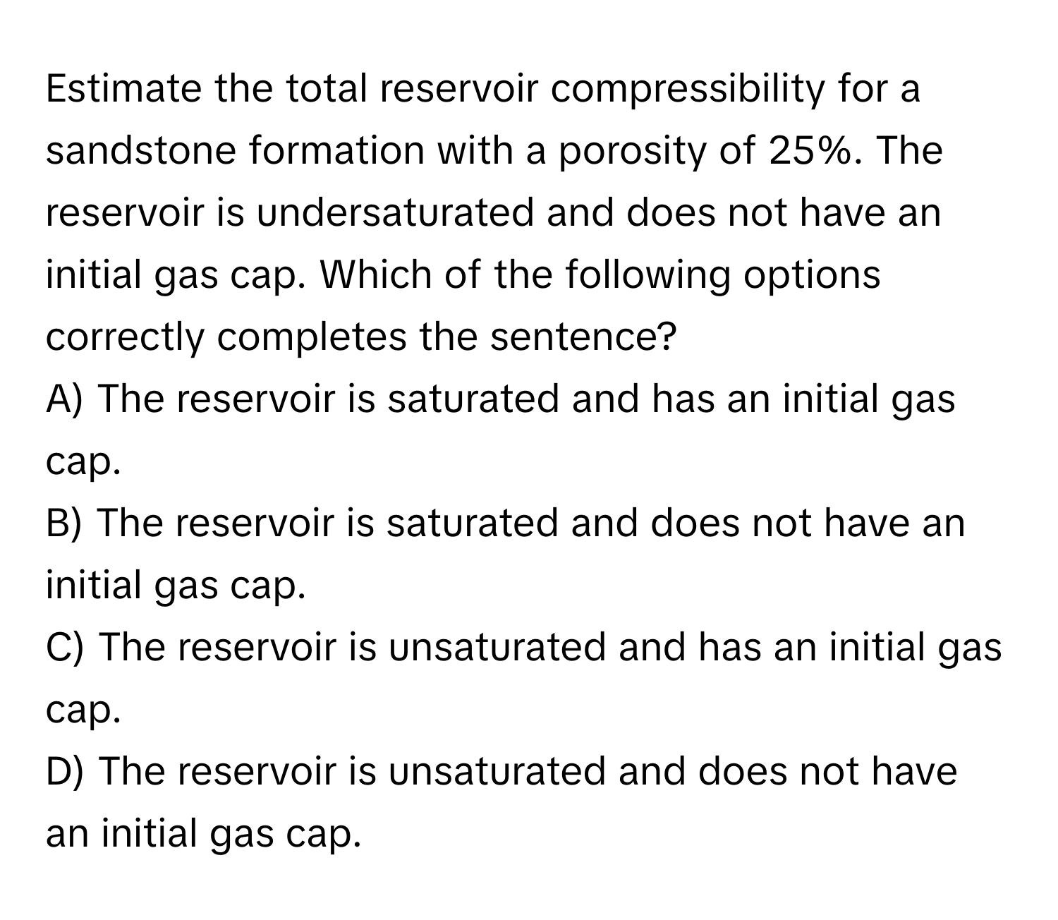 Estimate the total reservoir compressibility for a sandstone formation with a porosity of 25%. The reservoir is undersaturated and does not have an initial gas cap. Which of the following options correctly completes the sentence?

A) The reservoir is saturated and has an initial gas cap.
B) The reservoir is saturated and does not have an initial gas cap.
C) The reservoir is unsaturated and has an initial gas cap.
D) The reservoir is unsaturated and does not have an initial gas cap.