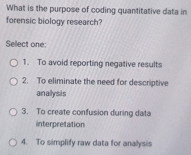 What is the purpose of coding quantitative data in
forensic biology research?
Select one:
1. To avoid reporting negative results
2. To eliminate the need for descriptive
analysis
3. To create confusion during data
interpretation
4. To simplify raw data for analysis