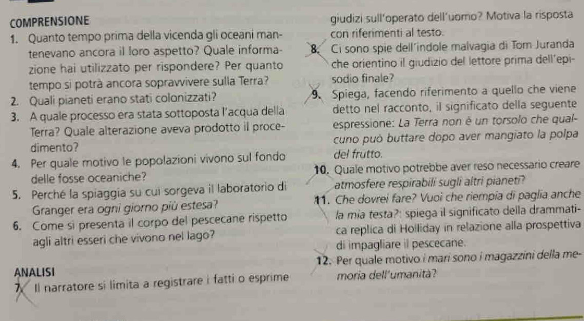 COMPRENSIONE giudizi sull’operato dell’uomo? Motiva la risposta
1. Quanto tempo prima della vicenda gli oceani man- con riferimenti al testo.
tenevano ancora iI loro aspetto? Quale informa- 8 Ci sono spie dell´indole malvagia di Tom Juranda
zione hai utilizzato per rispondere? Per quanto che orientino il giudizio del lettore prima dell’epi-
tempo si potrà ancora sopravvivere sulla Terra? sodio finale?
2. Quali pianeti erano stati colonizzati?  Spiega, facendo riferimento a quello che viene
3. A quale processo era stata sottoposta l’acqua della detto nel racconto, il significato della seguente
Terra? Quale alterazione aveva prodotto il proce- espressione: La Terra non é un torsolo che qual-
dimento? cuno può buttare dopo aver mangiato la polpa
4. Per quale motivo le popolazioni vivono sul fondo del frutto.
delle fosse oceaniche? 10. Quale motivo potrebbe aver reso necessario creare
5. Perché la spiaggía su cui sorgeva il laboratorio di atmosfere respirabili sugli altri pianeti?
Granger era ogni giorno più estesa? 11. Che dovrei fare? Vuoi che riempia di paglia anche
6. Come si presenta il corpo del pescecane rispetto la mia testa?: spiega il significato della drammati-
agli altri esseri che vivono nel lago? ca replica di Holliday in relazione alla prospettiva
di impagliare il pescecane.
ANALISI 12. Per quale motivo i mari sono i magazzini della me-
7 Il narratore si limita a registrare i fatti o esprime moria dell'umanità?