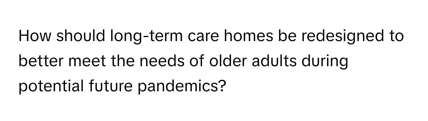 How should long-term care homes be redesigned to better meet the needs of older adults during potential future pandemics?