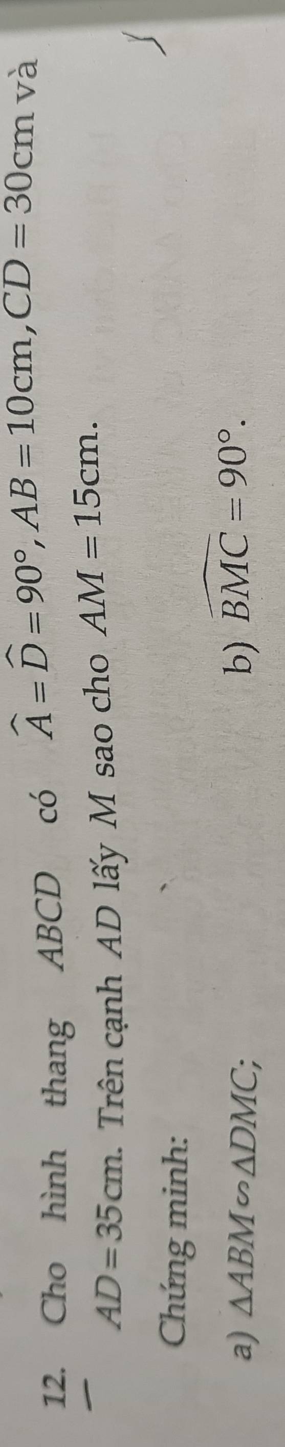 Cho hình thang ABCD có widehat A=widehat D=90°, AB=10cm, CD=30cm và
AD=35cm. Trên cạnh AD lấy M sao cho AM=15cm. 
Chứng minh: 
a) △ ABM∽ △ DMC; b) widehat BMC=90°.