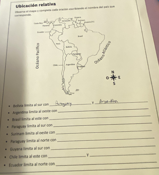 Ubicación relativa 
Observa el mapa y completa cada oración escribiendo el nombre del país que 
correspond 
_ 
_ 
Bolivia limita al sur con _y 
Argentina limita al oeste con 
Brasil limita al este con 
_ 
Paraguay limita al sur con 
_ 
Surinam limita al oeste con 
_ 
_ 
Paraguay limita al norte con 
_ 
Guyana limita al sur con 
Chile limita al este con_ 
_ 
Ecuador limita al norte con 
_ 
_