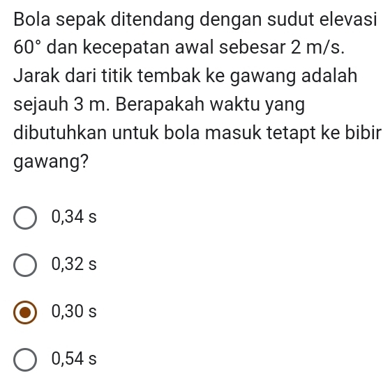 Bola sepak ditendang dengan sudut elevasi
60° dan kecepatan awal sebesar 2 m/s.
Jarak dari titik tembak ke gawang adalah
sejauh 3 m. Berapakah waktu yang
dibutuhkan untuk bola masuk tetapt ke bibir
gawang?
0,34 s
0,32 s
0,30 s
0,54 s