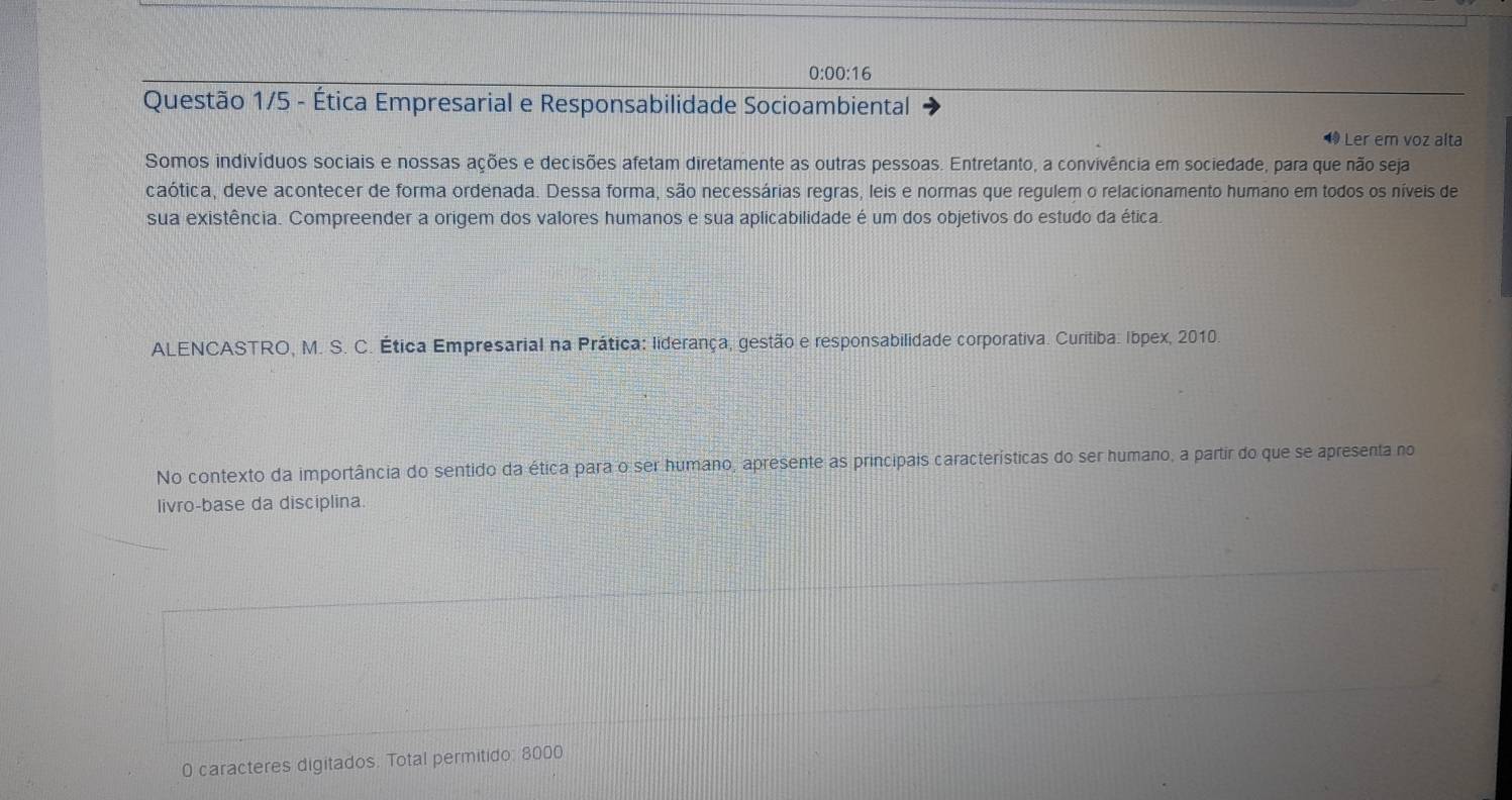 0:00:16 
Questão 1/5 - Ética Empresarial e Responsabilidade Socioambiental 
Ler em voz alta 
Somos indivíduos sociais e nossas ações e decisões afetam diretamente as outras pessoas. Entretanto, a convivência em sociedade, para que não seja 
caótica, deve acontecer de forma ordenada. Dessa forma, são necessárias regras, leis e normas que regulem o relacionamento humano em todos os níveis de 
sua existência. Compreender a origem dos valores humanos e sua aplicabilidade é um dos objetivos do estudo da ética 
ALENCASTRO, M. S. C. Ética Empresarial na Prática: liderança, gestão e responsabilidade corporativa. Curitiba: Ibpex, 2010. 
No contexto da importância do sentido da ética para o ser humano, apresente as principais características do ser humano, a partir do que se apresenta no 
livro-base da disciplina. 
0 caracteres digitados. Total permitido: 8000