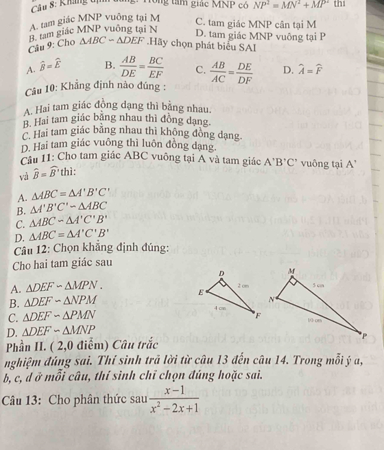 Kháng tị
:: Hông tâm giác MNP có
A. tam giác MNP vuông tại M NP^2=MN^2+MP^2 thi
C. tam giác MNP cân tại M
B. tam giác MNP vuồng tại N
D. tam giác MNP vuông tại P
Câu 9: Cho △ ABCsim △ DEF.Hãy chọn phát biểu SAI
A. widehat B=widehat E
B.  AB/DE = BC/EF  C.
Câu 10: Khẳng định nào đúng :  AB/AC = DE/DF  D. widehat A=widehat F
A. Hai tam giác đồng dạng thì bằng nhau.
B. Hai tam giác bằng nhau thì đồng dạng.
C. Hai tam giác bằng nhau thì không đồng dạng.
D. Hai tam giác vuông thì luôn đồng dạng.
Cầu 11: Cho tam giác ABC vuông tại A và tam giác A^,B^,C^, vuông tại A'
và widehat B=widehat B' thì:
A. △ ABC=△ A'B'C'
B. △ A'B'C'sim △ ABC
C. △ ABC∽ △ A'C'B'
D. △ ABC=△ A'C'B'
Câu 12: Chọn khẳng định đúng:
Cho hai tam giác sau
A. △ DEF∽ △ MPN.
B. △ DEF∽ △ NPM
C. △ DEF∽ △ PMN
D. △ DEF∽ △ MNP
Phần II. ( 2,0 điểm) Câu trắc
nghiệm đúng sai. Thí sinh trã lời từ câu 13 đến câu 14. Trong mỗi ý a,
b, c, d ở mỗi câu, thí sinh chỉ chọn đúng hoặc sai.
Câu 13: Cho phân thức sau  (x-1)/x^2-2x+1 