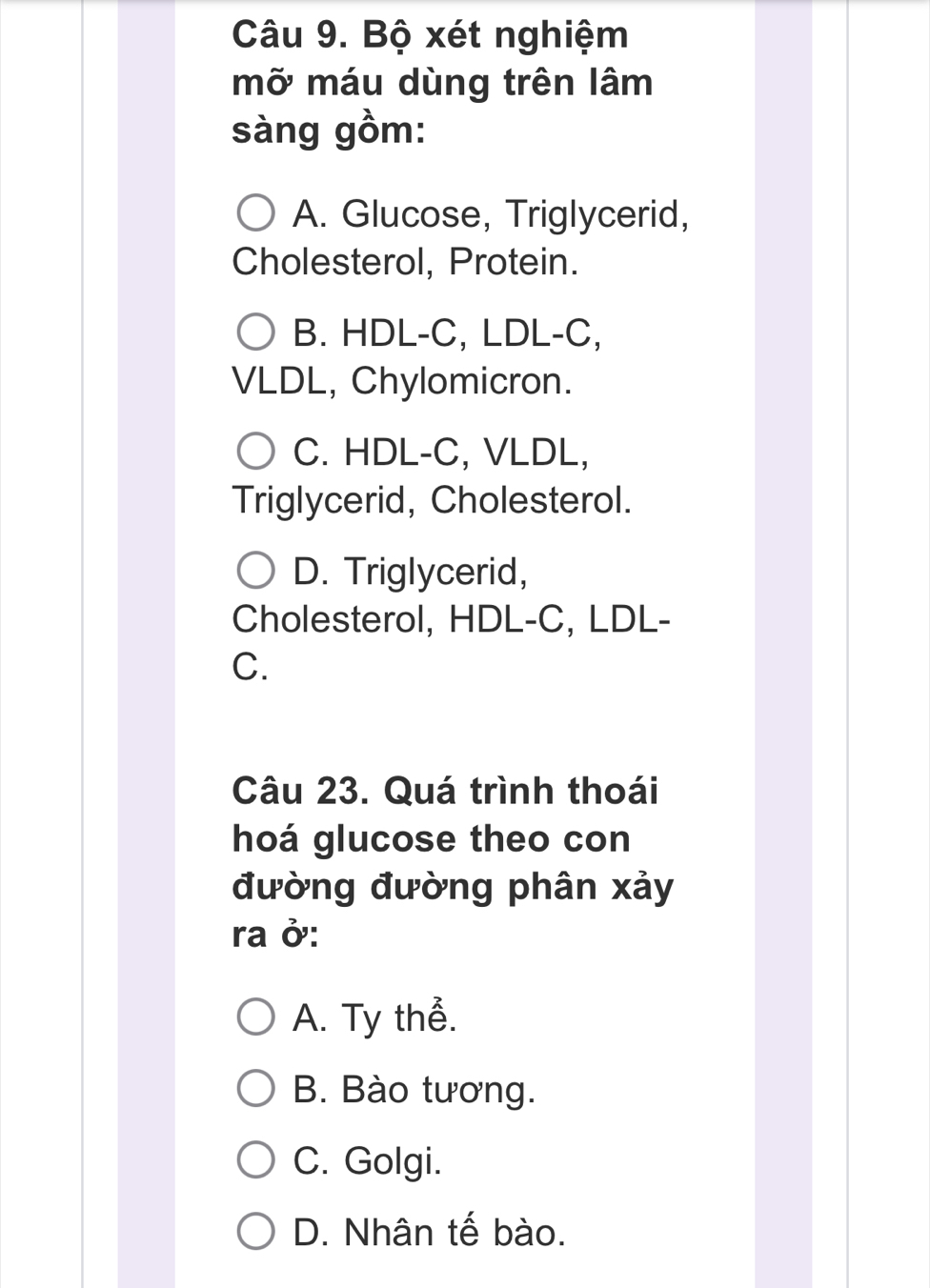 Bộ xét nghiệm
mỡ máu dùng trên lâm
sàng gồm:
A. Glucose, Triglycerid,
Cholesterol, Protein.
B. HDL-C, LDL-C,
VLDL, Chylomicron.
C. HDL-C, VLDL,
Triglycerid, Cholesterol.
D. Triglycerid,
Cholesterol, HDL-C, LDL-
C.
Câu 23. Quá trình thoái
hoá glucose theo con
đường đường phân xảy
ra ở:
A. Ty thể.
B. Bào tương.
C. Golgi.
D. Nhân tế bào.