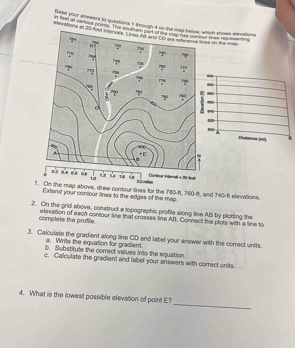 Base your answers to questions 1 throughich shows elevations
in feet at various points. Tr lines representing
elevations s on the map.
miles
1. On the map above, draw contour lines for the 780-ft, 760-ft, and 740-ft elevations.
Extend your contour lines to the edges of the map.
2. On the grid above, construct a topographic profile along line AB by plotting the
elevation of each contour line that crosses line AB. Connect the plots with a line to
complete the profile.
3. Calculate the gradient along line CD and label your answer with the correct units.
a. Write the equation for gradient.
b. Substitute the correct values into the equation.
c. Calculate the gradient and label your answers with correct units.
_
4. What is the lowest possible elevation of point E?