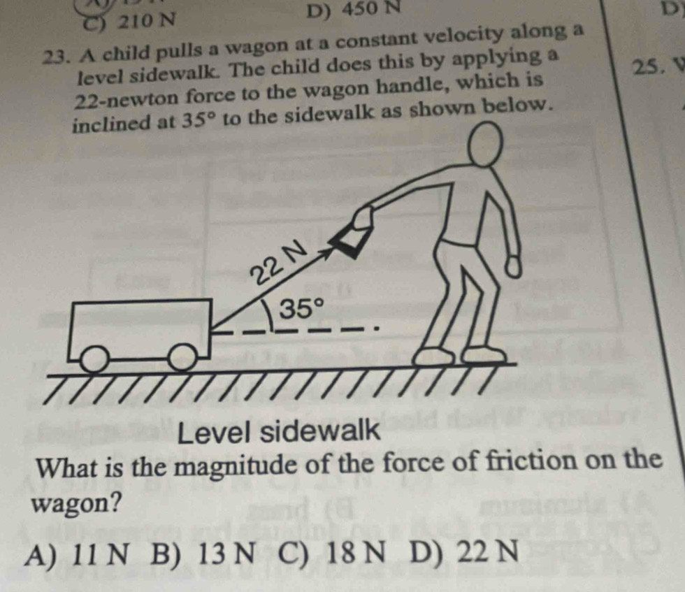 C) 210 N D) 450 N
D
23. A child pulls a wagon at a constant velocity along a
level sidewalk. The child does this by applying a 25. v
22-newton force to the wagon handle, which is
dewalk as shown below.
Level sidewalk
What is the magnitude of the force of friction on the
wagon?
A) 11 N B) 13 N C) 18 N D) 22 N