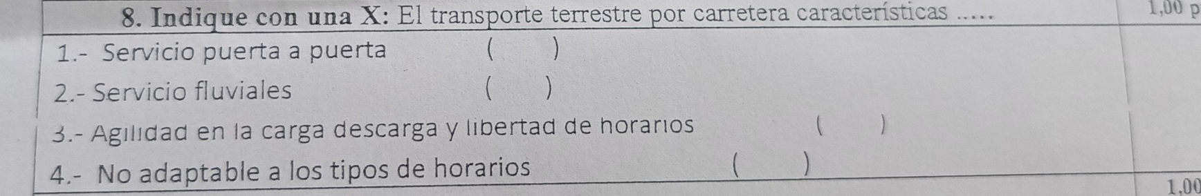 Indique con una X : El transporte terrestre por carretera características .....
1,00 p 
1.- Servicio puerta a puerta ( ) 
2.- Servicio fluviales  ) 
3.- Agilidad en la carga descarga y libertad de horarios  ) 
4.- No adaptable a los tipos de horarios  )
1,00
