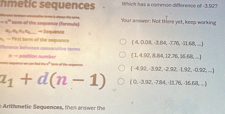 hmetic sequences Which has a common difference of -3.92?
lifference between consecutive terms is always the same. Your answer: Not there yet, keep working
n^(th) term of the sequence (formula)
a_1, a_2, a_3, a_4 _ — Sequence
a_1 → First term of the sequence  4,0.08,-3.84,-7.76,-11.68,...
ifference between consecutive terms
# → position number
 1,4.92,8.84,12.76,16.68,...
quence we can find the n^(th) term of the sequence:
 -4.92,-3.92,-2.92,-1.92,-0.92,...
a_1+d(n-1)  0,-3.92,-7.84,-11.76,-16.68,...
Arithmetic Sequences, then answer the