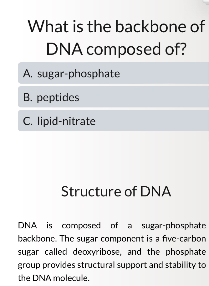 What is the backbone of
DNA composed of?
A. sugar-phosphate
B. peptides
C. lipid-nitrate
Structure of DNA
DNA is composed of a sugar-phosphate
backbone. The sugar component is a five-carbon
sugar called deoxyribose, and the phosphate
group provides structural support and stability to
the DNA molecule.