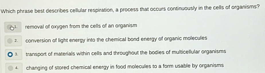 Which phrase best describes cellular respiration, a process that occurs continuously in the cells of organisms?
removal of oxygen from the cells of an organism
2. conversion of light energy into the chemical bond energy of organic molecules
3. transport of materials within cells and throughout the bodies of multicellular organisms
4. changing of stored chemical energy in food molecules to a form usable by organisms