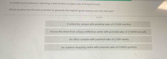 A mobile lunch business is selecting a new location to place one of its lunch trucks.
Which location has the best potential to generate the highest gross revenue over the next year?
○○ □
A university campus with potential sales of £15000 monthly
Across the street from a busy conference centre with potential sales of £100000 annually
An office complex with potential sales of £3300 weekly
An outdoor shopping centre with potential sales of £38000 quarterly