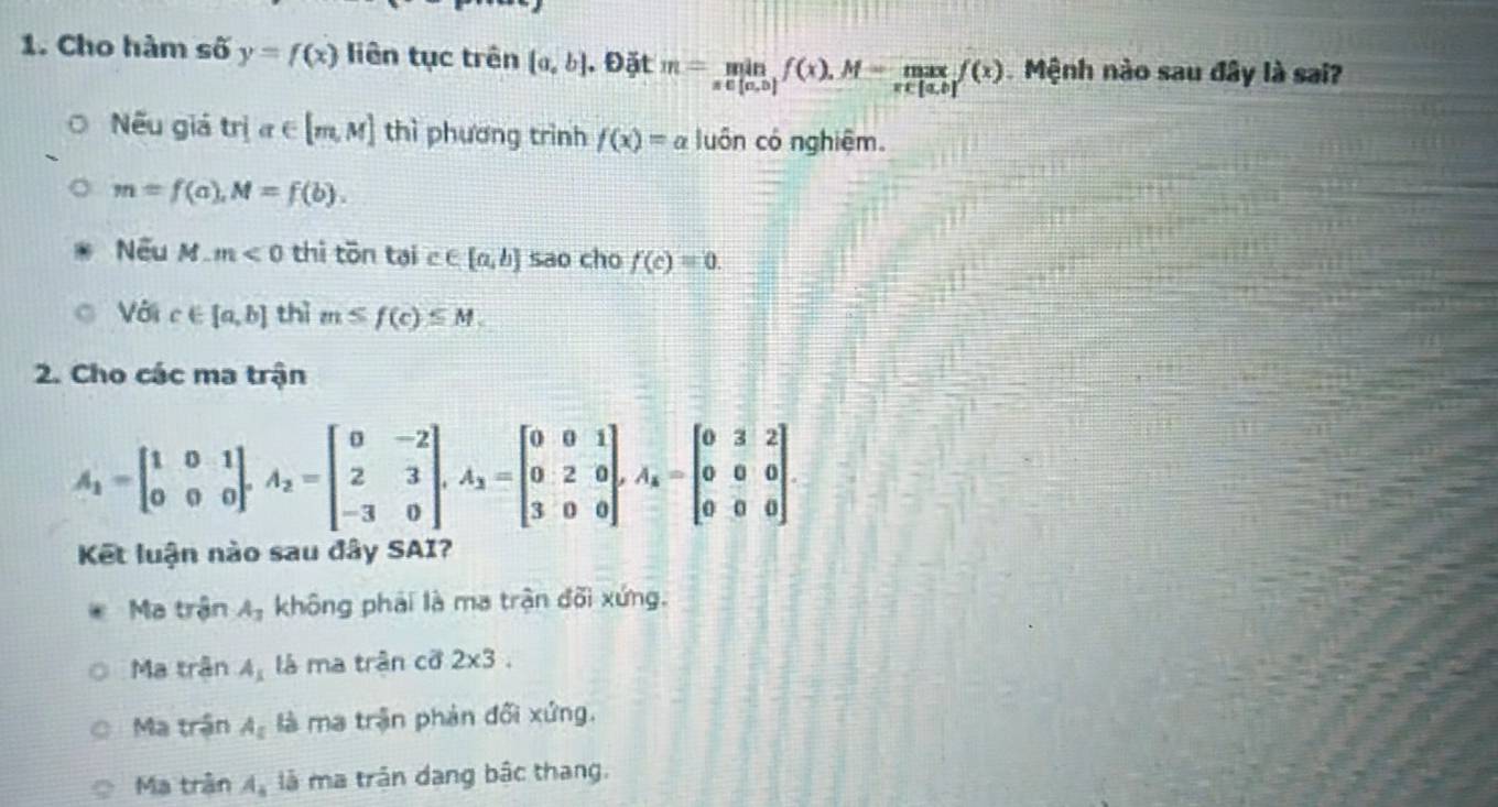 Cho hàm số y=f(x) liên tục trên  a,b , Đặt m=limlimits _x∈ [a,b]f(x)f(x). Mệnh nào sau đây là sai?
Nếu giá trja∈ [m,M] thì phương trình f(x)=a luôn có nghiệm.
m=f(a), M=f(b). 
Nếu M_ m<0</tex> thì tōn tại c∈ [a,b] sao cho f(c)=0. 
Với c∈ [a,b] thì m≤ f(c)≤ M, 
2. Cho các ma trận
A_1=beginbmatrix 1&0&1 0&0&0endbmatrix , A_2=beginbmatrix 0&-2 2&3 -3&0endbmatrix , A_3=beginbmatrix 0&0&1 0&2&0 3&0&0endbmatrix , A_k=beginbmatrix 0&3&2 0&0&0 0&0&0endbmatrix
Kết luận nào sau đây SAI?
Ma trận A_3 không phải là ma trận đõi xứng.
Ma trận A_1 là ma trận cỡ 2* 3.
Ma trận A_z là ma trận phản đối xứng.
Ma trận A_4 là ma trận dang bậc thang.