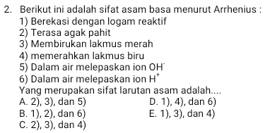 Berikut ini adalah sifat asam basa menurut Arrhenius :
1) Berekasi dengan logam reaktif
2) Terasa agak pahit
3) Membirukan lakmus merah
4) memerahkan lakmus biru
5) Dalam air melepaskan ion OH
6) Dalam air melepaskan ion H^+
Yang merupakan sifat larutan asam adalah....
A. 2), 3), dan 5) D. 1), 4), dan 6)
B. 1), 2), dan 6) E. 1), 3), dan 4)
C. 2), 3), dan 4)