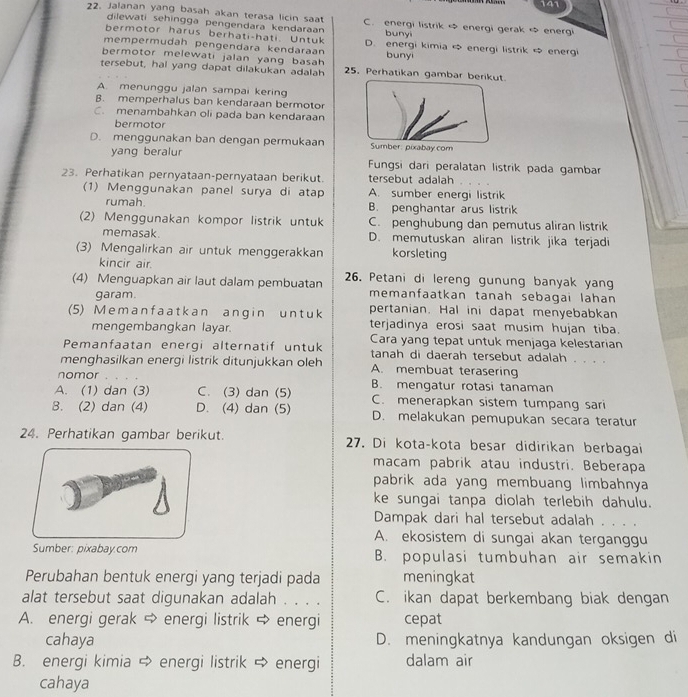 141
22. Jalanan yang basah akan terasa licin saat C. energi listrik ∞ energi gerak ∞ energi
dilewati sehingga pengendara kendaraan buny
bermotor härus berhati-hati. Untuk
mempermudah pengendära kendaraan D. energi kimia  energi listrik  energi
bermotor melewati jalan yang basah bunyi
tersebut, hal yang dapat dilakukan adalah 25. Perhatikan gambar berikut.
A. menunggu jalan sampai kering
B. memperhalus ban kendaraan bermotor
C. menambahkan oli pada ban kendaraan
bermotor
D. menggunakan ban dengan permukaan  Sumber: pixabay com
yang beralur
Fungsi dari peralatan listrik pada gambar
23. Perhatikan pernyataan-pernyataan berikut. tersebut adalah
(1) Menggunakan panel surya di atap A. sumber energi listrik
rumah. B. penghantar arus listrik
(2) Menggunakan kompor listrik untuk C. penghubung dan pemutus aliran listrik
memasak. D. memutuskan aliran listrik jika terjadi
(3) Mengalirkan air untuk menggerakkan korsleting
kincir air.
(4) Menguapkan air laut dalam pembuatan 26. Petani di lereng gunung banyak yan
garam.
memanfaatkan tanah sebagai lahan
(5) M e m a n f a at k an ang in un t u k pertanian. Hal ini dapat menyebabkan
mengembangkan layar. terjadinya erosi saat musim hujan tiba.
Cara yang tepat untuk menjaga kelestarian
Pemanfaatan energi alternatif untuk tanah di daerah tersebut adalah . . . .
menghasilkan energi listrik ditunjukkan oleh A. membuat terasering
nomor
A. (1) dan (3) C. (3) dan (5) B. mengatur rotasi tanaman
C. menerapkan sistem tumpang sari
8. (2) dan (4) D. (4) dan (5) D. melakukan pemupukan secara teratur
24. Perhatikan gambar berikut. 27. Di kota-kota besar didirikan berbagai
macam pabrik atau industri. Beberapa
pabrik ada yang membuang limbahnya
ke sungai tanpa diolah terlebih dahulu.
Dampak dari hal tersebut adalah . . . .
A. ekosistem di sungai akan terganggu
Sumber: pixabay.com B. populasi tumbuhan air semakin
Perubahan bentuk energi yang terjadi pada meningkat
alat tersebut saat digunakan adalah . . . . C. ikan dapat berkembang biak dengan
A. energi gerak  energi listrik φ energi cepat
cahaya D. meningkatnya kandungan oksigen di
B. energi kimia  energi listrik ⇒ energi dalam air
cahaya