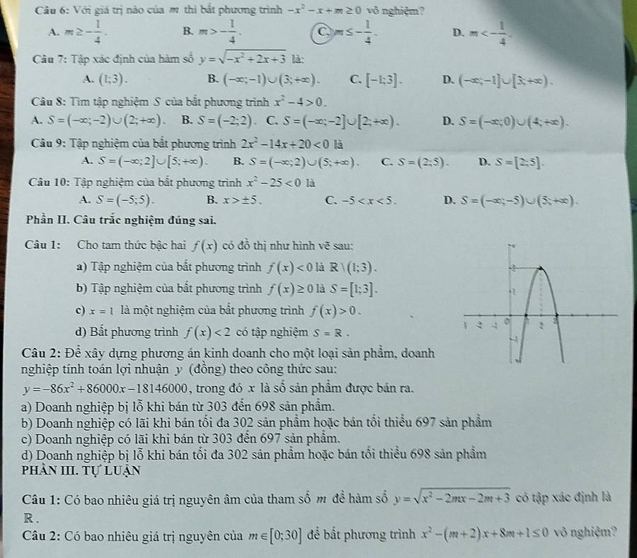 Với giá trị nào của m thì bắt phương trình -x^2-x+m≥ 0 vô nghiệm?
A. m≥ - 1/4 . B. m>- 1/4 . m≤ - 1/4 . D. m<- 1/4 .
C
Câu 7: Tập xác định của hàm số y=sqrt(-x^2+2x+3) là:
A. (1;3). B. (-∈fty ;-1)∪ (3;+∈fty ). C. [-1;3]. D. (-∈fty ;-1]∪ [x+∈fty ).
Câu 8: Tìm tập nghiệm S của bắt phương trình x^2-4>0.
A. S=(-∈fty ;-2)∪ (2;+∈fty ). B. S=(-2;2) C. S=(-∈fty ;-2]∪ [2;+∈fty ). D. S=(-x;0)∪ (4;+∈fty ).
Câu 9: Tập nghiệm của bắt phương trình 2x^2-14x+20<0</tex> là
A. S=(-∈fty ;2]∪ [5;+∈fty ). B. S=(-∈fty ;2)∪ (5;+∈fty ). C. S=(2:5). D. S=[2:5].
Câu 10: Tập nghiệm của bất phương trình x^2-25<0</tex> là
A. S=(-5;5). B. x>± 5. C. -5 D. S=(-∈fty ,-5)∪ (5,+∈fty ).
Phần II. Câu trắc nghiệm đúng sai.
Câu 1: Cho tam thức bậc hai f(x) có đồ thị như hình vẽ sau:
a) Tập nghiệm của bất phương trình f(x)<0</tex> là Rvee (1;3).
b) Tập nghiệm của bất phương trình f(x)≥ 0 là S=[1;3].
c) x=1 là một nghiệm của bắt phương trình f(x)>0.
d) Bất phương trình f(x)<2</tex> có tập nghiệm S=R.
Câu 2: Để xây dựng phương án kinh doanh cho một loại sản phẩm, doanh
nghiệp tính toán lợi nhuận y (đồng) theo công thức sau:
y=-86x^2+86000x-18146000 , trong đó x là số sản phẩm được bán ra.
a) Doanh nghiệp bị lỗ khi bán từ 303 đến 698 sản phẩm.
b) Doanh nghiệp có lãi khi bán tối đa 302 sản phẩm hoặc bán tối thiểu 697 sản phẩm
c) Doanh nghiệp có lãi khi bán từ 303 đến 697 sản phẩm.
d) Doanh nghiệp bị lỗ khi bán tối đa 302 sản phẩm hoặc bán tối thiểu 698 sản phẩm
phản III. Tự luận
Câu 1: Có bao nhiêu giá trị nguyên âm của tham số m để hàm số y=sqrt(x^2-2mx-2m+3) có tập xác định là
R .
Câu 2: Có bao nhiêu giá trị nguyên của m∈ [0;30] để bất phương trình x^2-(m+2)x+8m+1≤ 0 vô nghiệm?