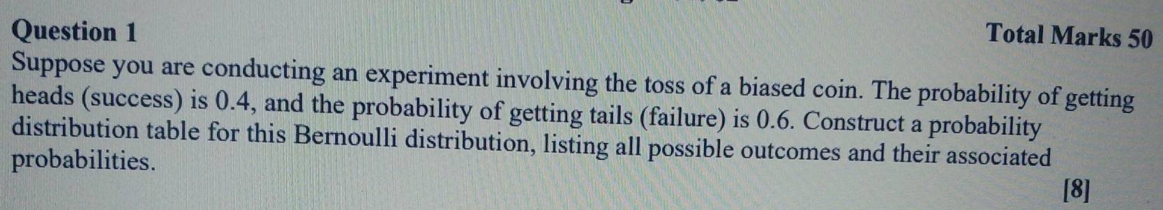 Total Marks 50 
Suppose you are conducting an experiment involving the toss of a biased coin. The probability of getting 
heads (success) is 0.4, and the probability of getting tails (failure) is 0.6. Construct a probability 
distribution table for this Bernoulli distribution, listing all possible outcomes and their associated 
probabilities. 
[8]