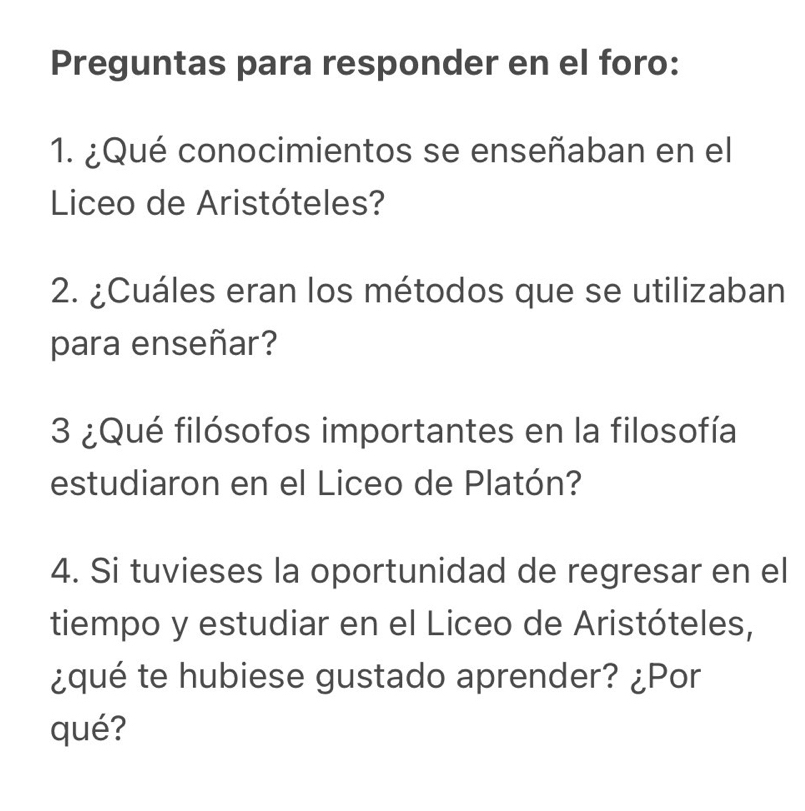 Preguntas para responder en el foro: 
1. ¿Qué conocimientos se enseñaban en el 
Liceo de Aristóteles? 
2. ¿Cuáles eran los métodos que se utilizaban 
para enseñar? 
3 ¿Qué filósofos importantes en la filosofía 
estudiaron en el Liceo de Platón? 
4. Si tuvieses la oportunidad de regresar en el 
tiempo y estudiar en el Liceo de Aristóteles, 
¿qué te hubiese gustado aprender? ¿Por 
qué?