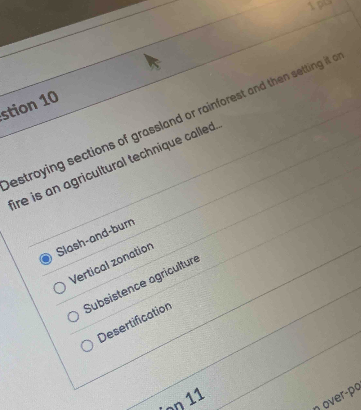 1pu
stion 10
estroying sections of grassland or rainforest and then setting it 
ire is an agricultural technique called .
Slash-and-burn
Vertical zonation
Subsistence agriculture
Desertification
η over-po
· ¬n 11