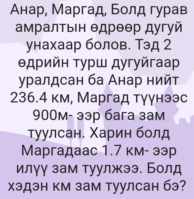 Анар, Маргад, Болд гурав 
амралτьΙн θдрθθр дугуй 
унахаар болов. Тэд 2 
θдрийн турш дугуйгаа 
γралдсан ба Анар нийт
236.4 км, Маргад тγγнээс
900м - ээр бага зaм 
τуулсан. Χарин бοлд 
Маргадааc 1.7 км- ээр 
илγγ зам туулжээ. Болд 
хэдэн км зам туулсан бэ?