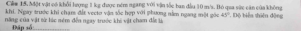 Một vật có khối lượng 1 kg được ném ngang với vận tốc ban đầu 10 m/s. Bỏ qua sức cản của không 
khí. Ngay trước khi chạm đất vectơ vận tốc hợp với phương nằm ngang một góc 45° * Độ biến thiên động 
năng của vật từ lúc ném đến ngay trước khi vật cham đất là 
Đáp số:_