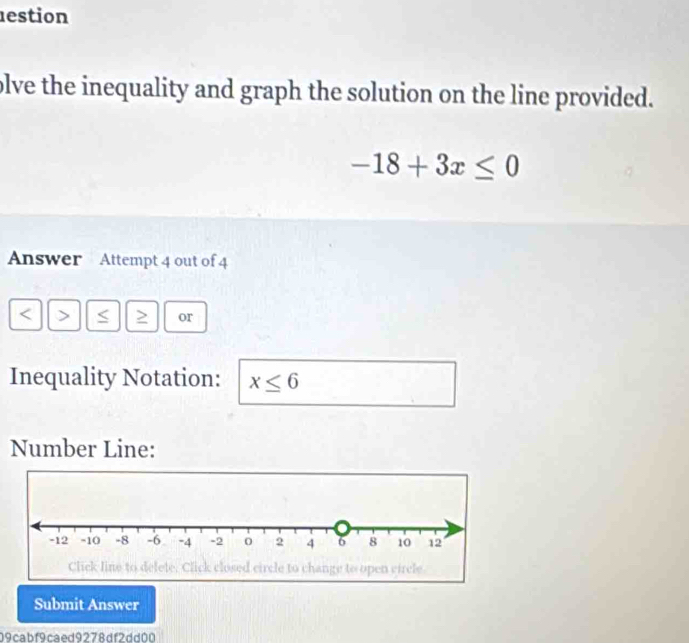 estion 
olve the inequality and graph the solution on the line provided.
-18+3x≤ 0
Answer Attempt 4 out of 4 
< > S or 
Inequality Notation: x≤ 6
Number Line: 
Submit Answer 
09cabf9caed9278df2dd00