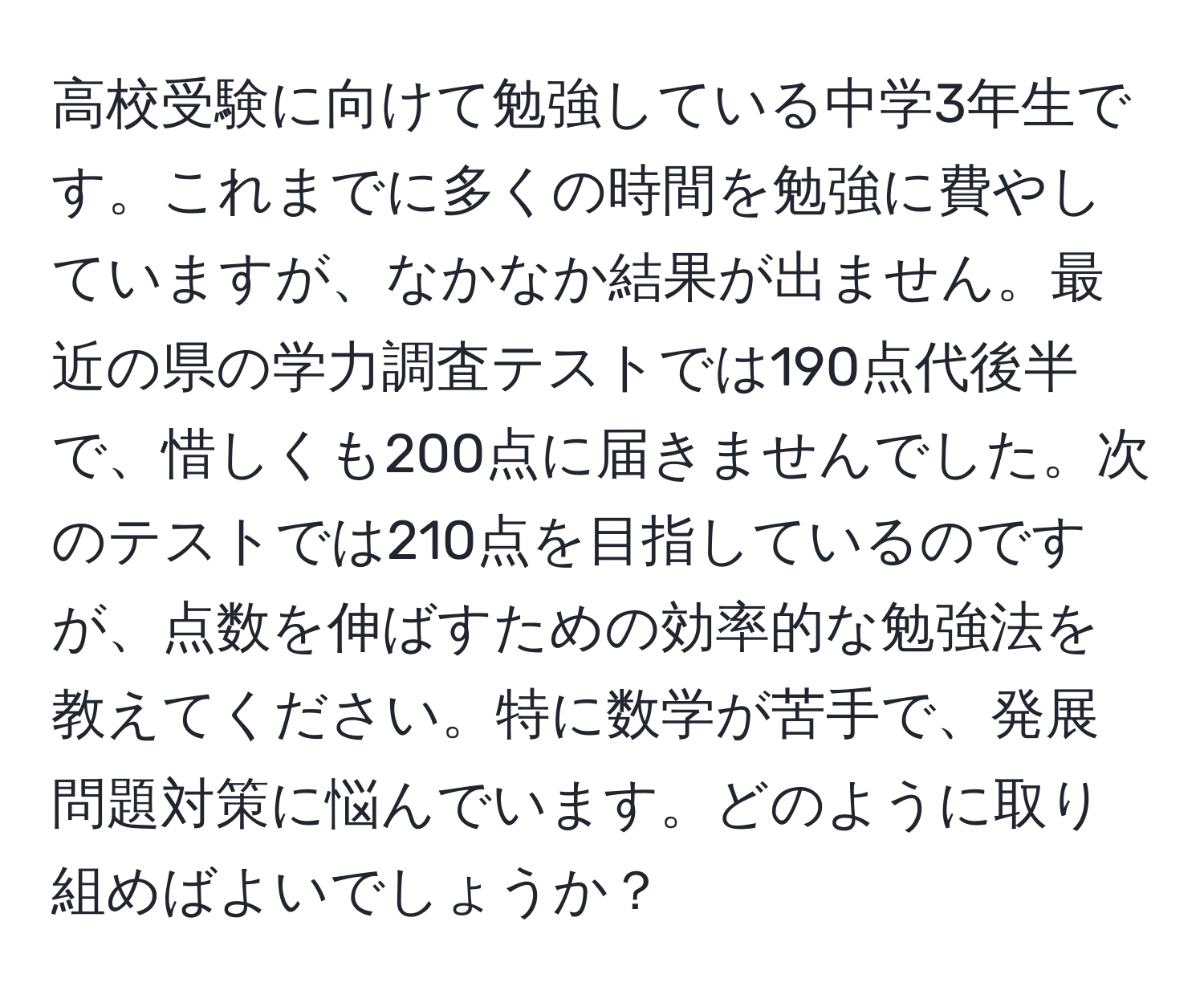 高校受験に向けて勉強している中学3年生です。これまでに多くの時間を勉強に費やしていますが、なかなか結果が出ません。最近の県の学力調査テストでは190点代後半で、惜しくも200点に届きませんでした。次のテストでは210点を目指しているのですが、点数を伸ばすための効率的な勉強法を教えてください。特に数学が苦手で、発展問題対策に悩んでいます。どのように取り組めばよいでしょうか？