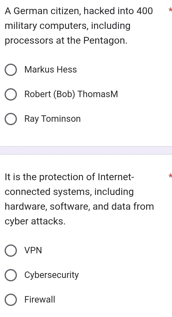 A German citizen, hacked into 400
military computers, including
processors at the Pentagon.
Markus Hess
Robert (Bob) ThomasM
Ray Tominson
It is the protection of Internet-
*
connected systems, including
hardware, software, and data from
cyber attacks.
VPN
Cybersecurity
Firewall