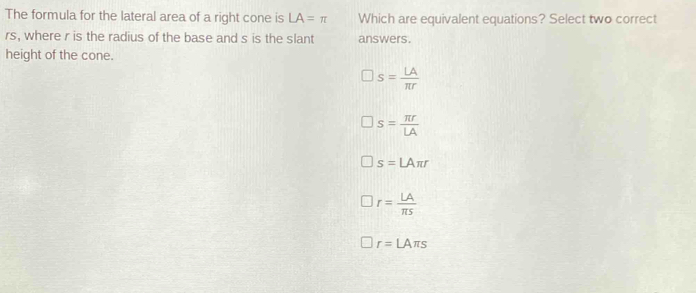 The formula for the lateral area of a right cone is LA=π Which are equivalent equations? Select two correct
rs, where r is the radius of the base and s is the slant answers.
height of the cone.
s= LA/π r 
s= π r/LA 
s=LAπ r
r= LA/π s 
r=LAπ s