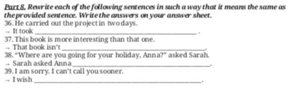 Part 8, Rewrite each of the following sentences in such a way that it means the same as 
the provided sentence. Write the answers on your answer sheet. 
36. He carried out the project in two days. 
-- It took_ 
. 
37. This book is more interesting than that one. 
-- That book isn't_ 
. 
38. “Where are you going for your holiday, Anna?” asked Sarah. 
-- Sarah asked Anna_ , 
39. I am sorry. I can't call you sooner. 
. I wish_ 
.