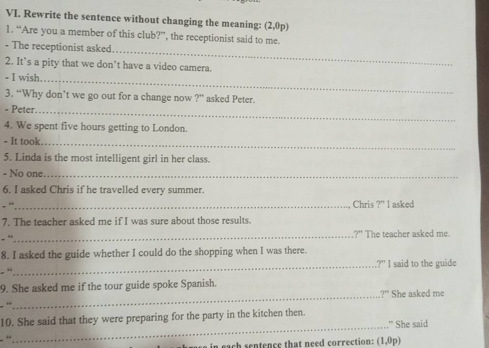 Rewrite the sentence without changing the meaning: (2,0p)
1. “Are you a member of this club?”, the receptionist said to me. 
_ 
- The receptionist asked 
2. It’s a pity that we don’t have a video camera. 
- I wish._ 
3. “Why don’t we go out for a change now ?” asked Peter. 
- Peter._ 
4. We spent five hours getting to London. 
- It took._ 
5. Linda is the most intelligent girl in her class. 
- No one_ 
6. I asked Chris if he travelled every summer. 
- “_ Chris ?” I asked 
7. The teacher asked me if I was sure about those results. 
. “_ ?” The teacher asked me. 
8. I asked the guide whether I could do the shopping when I was there. 
_?” I said to the guide 
“ 
9. She asked me if the tour guide spoke Spanish. 
_?” She asked me 
“ 
10. She said that they were preparing for the party in the kitchen then. 
_” She said 
in cach sentence that need correction: (1,0p)