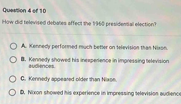 How did televised debates affect the 1960 presidential election?
A. Kennedy performed much better on television than Nixon.
B. Kennedy showed his inexperience in impressing television
audiences.
C. Kennedy appeared older than Nixon.
D. Nixon showed his experience in impressing television audience