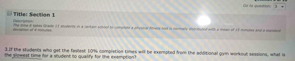 Go to question: 3 
Title: Section 1 
Description: 
The time it takes Grade 11 students in a certain school to complete a physical fitness test is normally distributed with a mean of 15 minutes and a standard 
deviation of 4 minutes. 
3.If the students who get the fastest 10% completion times will be exempted from the additional gym workout sessions, what is 
the slowest time for a student to qualify for the exemption?