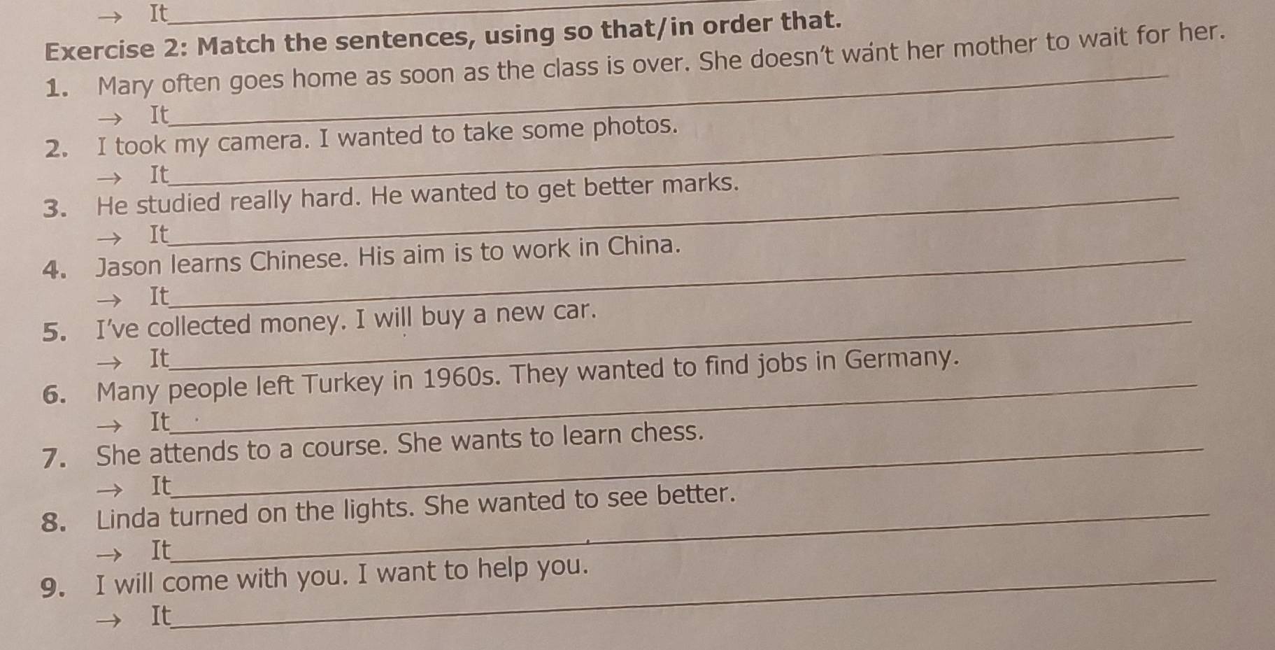 It_ 
Exercise 2: Match the sentences, using so that/in order that. 
1. Mary often goes home as soon as the class is over. She doesn’t want her mother to wait for her. 
→ It 
2. I took my camera. I wanted to take some photos. 
It 
3. He studied really hard. He wanted to get better marks. 
It 
4. Jason learns Chinese. His aim is to work in China. 
→ It 
5. I've collected money. I will buy a new car. 
→ It 
6. Many people left Turkey in 1960s. They wanted to find jobs in Germany. 
— It 
7. She attends to a course. She wants to learn chess. 
It 
8. Linda turned on the lights. She wanted to see better. 
→ It 
9. I will come with you. I want to help you. 
It