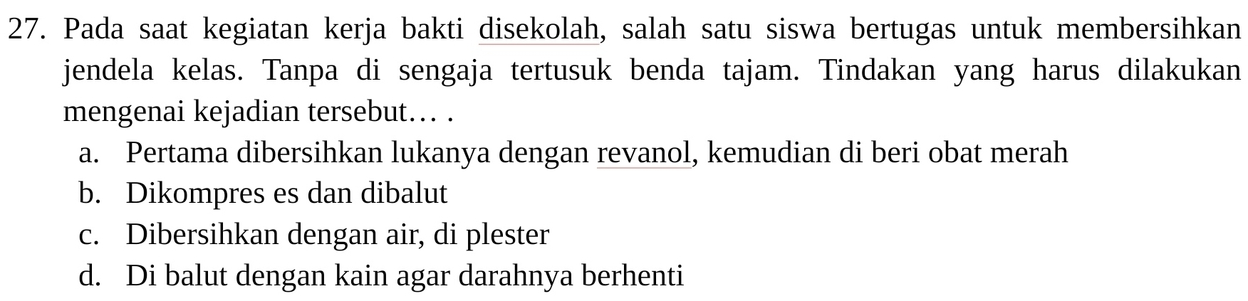 Pada saat kegiatan kerja bakti disekolah, salah satu siswa bertugas untuk membersihkan
jendela kelas. Tanpa di sengaja tertusuk benda tajam. Tindakan yang harus dilakukan
mengenai kejadian tersebut.. .
a. Pertama dibersihkan lukanya dengan revanol, kemudian di beri obat merah
b. Dikompres es dan dibalut
c. Dibersihkan dengan air, di plester
d. Di balut dengan kain agar darahnya berhenti