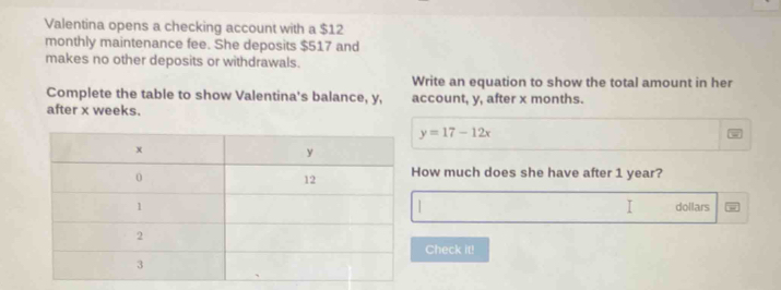 Valentina opens a checking account with a $12
monthly maintenance fee. She deposits $517 and 
makes no other deposits or withdrawals. 
Write an equation to show the total amount in her 
Complete the table to show Valentina's balance, y, 
after x weeks. account, y, after x months.
y=17-12x
ow much does she have after 1 year? 
I
dollars
Check it!